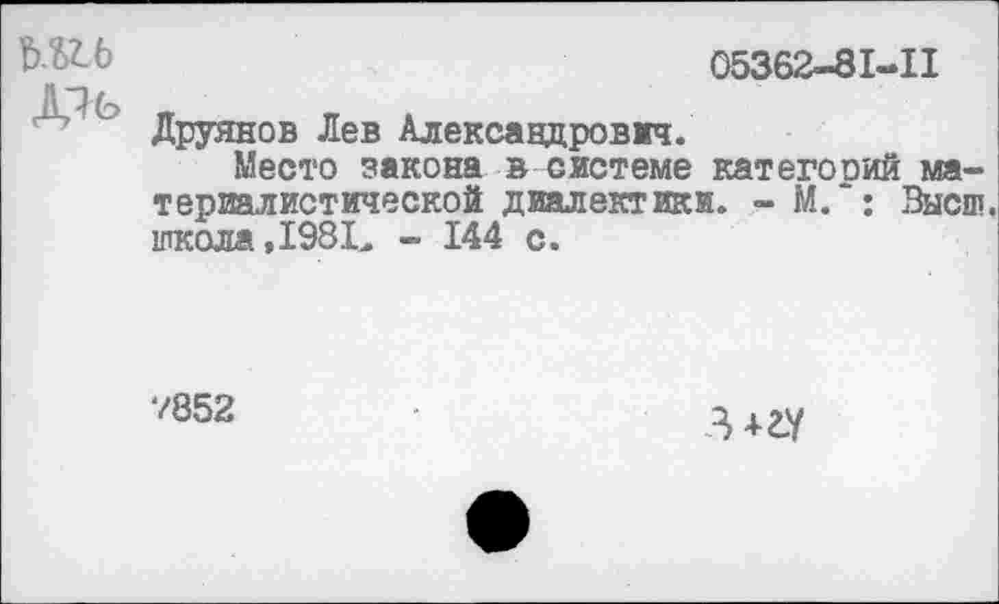 ﻿шь
05362-81-11
Друянов Лев Александрович.
Место закона в системе категооий материалистической диалектики. - М.~: Высш, школа, 198.Ъ - 144 с.
7852
3 +гу